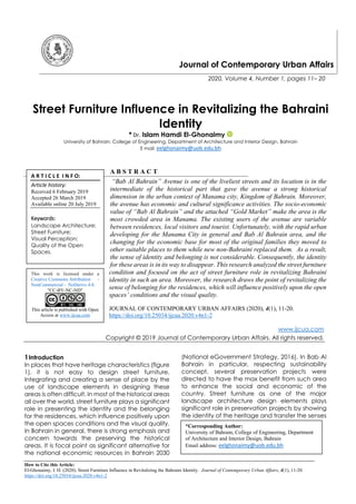 How to Cite this Article:
El-Ghonaimy, I. H. (2020). Street Furniture Influence in Revitalizing the Bahraini Identity. Journal of Contemporary Urban Affairs, 4(1), 11-20.
https://doi.org/10.25034/ijcua.2020.v4n1-2
Journal of Contemporary Urban Affairs
2020, Volume 4, Number 1, pages 11– 20
Street Furniture Influence in Revitalizing the Bahraini
Identity
* Dr. Islam Hamdi El-Ghonaimy
University of Bahrain, College of Engineering, Department of Architecture and Interior Design, Bahrain
E mail: eelghonaimy@uob.edu.bh
A B S T R A C T
“Bab Al Bahrain” Avenue is one of the liveliest streets and its location is in the
intermediate of the historical part that gave the avenue a strong historical
dimension in the urban context of Manama city, Kingdom of Bahrain. Moreover,
the avenue has economic and cultural significance activities. The socio-economic
value of “Bab Al Bahrain” and the attached “Gold Market” make the area is the
most crowded area in Manama. The existing users of the avenue are variable
between residences, local visitors and tourist. Unfortunately, with the rapid urban
developing for the Manama City in general and Bab Al Bahrain area, and the
changing for the economic base for most of the original families they moved to
other suitable places to them while new non-Bahraini replaced them. As a result,
the sense of identity and belonging is not considerable. Consequently, the identity
for these areas is in its way to disappear. This research analyzed the street furniture
condition and focused on the act of street furniture role in revitalizing Bahraini
identity in such an area. Moreover, the research draws the point of revitalizing the
sense of belonging for the residences, which will influence positively upon the open
spaces’ conditions and the visual quality.
JOURNAL OF CONTEMPORARY URBAN AFFAIRS (2020), 4(1), 11-20.
https://doi.org/10.25034/ijcua.2020.v4n1-2
www.ijcua.com
Copyright © 2019 Journal of Contemporary Urban Affairs. All rights reserved.
1Introduction
In places that have heritage characteristics (figure
1), it is not easy to design street furniture.
Integrating and creating a sense of place by the
use of landscape elements in designing these
areas is often difficult. In most of the historical areas
all over the world, street furniture plays a significant
role in presenting the identity and the belonging
for the residences, which influence positively upon
the open spaces conditions and the visual quality.
In Bahrain in general, there is strong emphasis and
concern towards the preserving the historical
areas. It is focal point as significant alternative for
the national economic resources in Bahrain 2030
(National eGovernment Strategy, 2016). In Bab Al
Bahrain in particular, respecting sustainability
concept, several preservation projects were
directed to have the max benefit from such area
to enhance the social and economic of the
country. Street furniture as one of the major
landscape architecture design elements plays
significant role in preservation projects by showing
the identity of the heritage and transfer the senses
A R T I C L E I N F O:
Article history:
Received 6 February 2019
Accepted 26 March 2019
Available online 20 July 2019
Keywords:
Landscape Architecture;
Street Furniture;
Visual Perception;
Quality of the Open
Spaces.
This work is licensed under a
Creative Commons Attribution -
NonCommercial - NoDerivs 4.0.
"CC-BY-NC-ND"
This article is published with Open
Access at www.ijcua.com
*Corresponding Author:
University of Bahrain, College of Engineering, Department
of Architecture and Interior Design, Bahrain
Email address: eelghonaimy@uob.edu.bh
 