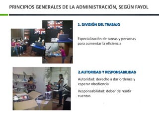 PRINCIPIOS GENERALES DE LA ADMINISTRACIÓN, SEGÚN FAYOL


                          1. DIVISIÓN DEL TRABAJO


                          Especialización de tareas y personas
                          para aumentar la eficiencia




                          2.AUTORIDAD Y RESPONSABILIDAD
                          Autoridad: derecho a dar ordenes y
                          esperar obediencia
                          Responsabilidad: deber de rendir
                          cuentas
 