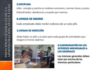 3.DISCIPLINA
ADMINISTRACIÓN, SEGÚN FAYOL
PRINCIPIOS GENERALES DE LA
                              Jefes : energía y justicia en ordenes sanciones, normas claras y justas.
                              Subordinados: obediencia y respeto por normas.

                              4.UNIDAD DE MANDO
                              Cada empleado debe recibir ordenes de un solo jefe.

                              5.UNIDAD DE DIRECCIÓN

                              Debe haber un jefe y un plan para cada grupo de actividades que
                              tengan el mismo objetivo.

                                                                      6.SUBORDINACIÓN DE LOS
                                                                      INTERESES INDIVIDUALES A
                                                                      LOS GENERALES
                                                                      Los intereses generales deben
                                                                      estar por encima de los
                                                                      intereses particulares
 