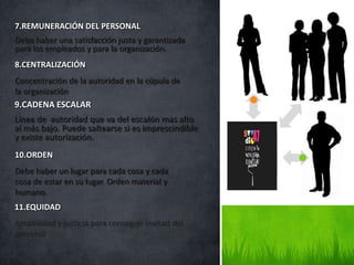 7.REMUNERACIÓN DEL PERSONAL
Debe haber una satisfacción justa y garantizada
para los empleados y para la organización.
8.CENTRALIZACIÓN
Concentración de la autoridad en la cúpula de
la organización
9.CADENA ESCALAR
Línea de autoridad que va del escalón mas alto
al más bajo. Puede saltearse si es imprescindible
y existe autorización.
10.ORDEN
Debe haber un lugar para cada cosa y cada
cosa de estar en su lugar. Orden material y
humano.
11.EQUIDAD
Amabilidad y justicia para conseguir lealtad del
personal
 