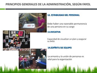 PRINCIPIOS GENERALES DE LA ADMINISTRACIÓN, SEGÚN FAYOL


                          12. ESTABILIDAD DEL PERSONAL


                          Debe haber una razonable permanencia
                          de una persona en su cargo

                          13.INICIATIVA


                          Capacidad de visualizar un plan y asegurar
                          su éxito

                          14.ESPÍRITU DE EQUIPO


                          La armonía y la unión de personas es
                          vital para la organización
 