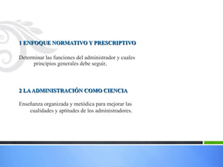 1 ENFOQUE NORMATIVO Y PRESCRIPTIVO

Determinar las funciones del administrador y cuales
      principios generales debe seguir.



2 LA ADMINISTRACIÓN COMO CIENCIA

Enseñanza organizada y metódica para mejorar las
    cualidades y aptitudes de los administradores.
 