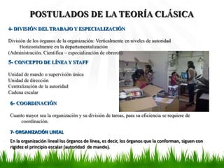 POSTULADOS DE LA TEORÍA CLÁSICA
4- DIVISIÓN DEL TRABAJO Y ESPECIALIZACIÓN

División de los órganos de la organización: Verticalmente en niveles de autoridad
     Horizontalmente en la departamentalización
(Administración. Científica – especialización de obreros)
5- CONCEPTO DE LÍNEA Y STAFF

Unidad de mando o supervisión única
Unidad de dirección
Centralización de la autoridad
Cadena escalar

6- COORDINACIÓN

Cuanto mayor sea la organización y su división de tareas, para su eficiencia se requiere de
    coordinación.

7- ORGANIZACIÓN LINEAL
En la organización lineal los órganos de línea, es decir, los órganos que la conforman, siguen con
rigidez el principio escalar (autoridad de mando).
 