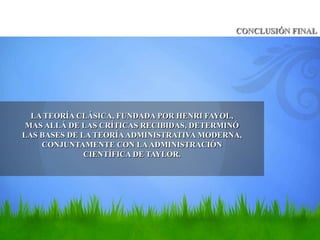 CONCLUSIÓN FINAL




  LA TEORÍA CLÁSICA, FUNDADA POR HENRI FAYOL,
 MAS ALLÁ DE LAS CRÍTICAS RECIBIDAS, DETERMINÓ
LAS BASES DE LA TEORÍA ADMINISTRATIVA MODERNA,
    CONJUNTAMENTE CON LA ADMINISTRACIÓN
              CIENTÍFICA DE TAYLOR.
 