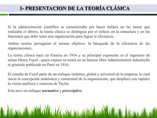 1- PRESENTACION DE LA TEORÍA CLÁSICA


Sí la administración científica se caracterizaba por hacer énfasis en las tareas que
realizaba el obrero, la teoría clásica se distinguía por el énfasis en la estructura y en las
funciones que debe tener una organización para lograr la eficiencia.
Ambas teorías perseguían el mismo objetivo: la búsqueda de la eficiencia de las
organizaciones.
La teoría clásica nace en Francia en 1916 y su principal exponente es el ingeniero de
minas Henry Fayol , quien expuso su teoría en su famoso libro Administration industrielle
et générale publicado en París en 1916.

El estudio de Fayol parte de un enfoque sintético, global y universal de la empresa, lo cual
inicia la concepción anatómica y estructural de la organización, que desplazo con rapidez
la visión analítica y concreta de Taylor.
Esta tuvo un enfoque normativo y prescriptivo.
 