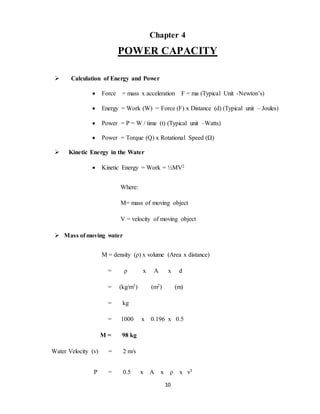 10
Chapter 4
POWER CAPACITY
 Calculation of Energy and Power
 Force = mass x acceleration F = ma (Typical Unit -Newton’s)
 Energy = Work (W) = Force (F) x Distance (d) (Typical unit – Joules)
 Power = P = W / time (t) (Typical unit –Watts)
 Power = Torque (Q) x Rotational Speed (Ω)
 Kinetic Energy in the Water
 Kinetic Energy = Work = ½MV2
Where:
M= mass of moving object
V = velocity of moving object
 Mass of moving water
M = density (ρ) x volume (Area x distance)
= ρ x A x d
= (kg/m3) (m2) (m)
= kg
= 1000 x 0.196 x 0.5
M = 98 kg
Water Velocity (v) = 2 m/s
P = 0.5 x A x ρ x v3
 