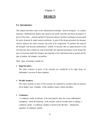 11
Chapter 5
DESIGN
5.1 Introduction :
This chapter describes some of the mathematical technique used by designers of complex
structures. Mathematical models and analysis are briefly describe and detail description is
given of the finite – element method of structural analysis. Solution techniques are presented
for static, dynamic & model analysis problems. As part of the design procedure the designer
must be analyses the entire structure and some of its components. To perform this analysis
the designer will develop mathematical models of structure that are approximation of the
real structure, these models are used to determine the important parameters in the design.The
type of structural model the designer uses depends on the information that is needed and the
type of analysis the designer can perform.
Three types of structural models are
 Rigid Members:
The entire structure or parts of the structure are considered to be rigid, hence no
deformation can occur in these members.
 Flexible members:
The entire structure or parts of the structure are modeled by members that can deform,
but in limited ways. Examples of this members trusses, beams and plates.
 Continuum:
A continuum model of structure is the most general, since few if any mathematical
assumptions about the behaviour of the structure need to be made prior to making a
continuum model. A continuum member is besed on the full three – dimensional
equations of continuum models.
 