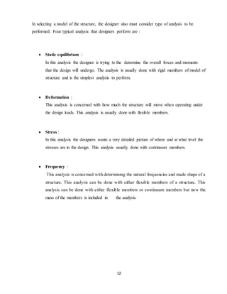 12
In selecting a model of the structure, the designer also must consider type of analysis to be
performed. Four typical analysis that designers perform are :
 Static equilibrium :
In this analysis the designer is trying to the determine the overall forces and moments
that the design will undergo. The analysis is usually done with rigid members of model of
structure and is the simplest analysis to perform.
 Deformation :
This analysis is concerned with how much the structure will move when operating under
the design loads. This analysis is usually done with flexible members.
 Stress :
In this analysis the designers wants a very detailed picture of where and at what level the
stresses are in the design. This analysis usually done with continuum members.
 Frequency :
This analysis is concerned with determining the natural frequencies and made shape of a
structure. This analysis can be done with either flexible members of a structure. This
analysis can be done with either flexible members or continuum members but now the
mass of the members is included in the analysis.
 