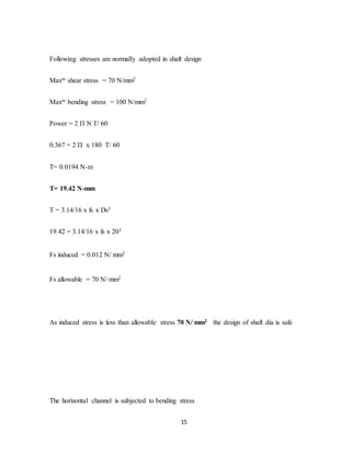 15
Following stresses are normally adopted in shaft design
Maxm shear stress = 70 N/mm2
Maxm bending stress = 100 N/mm2
Power = 2 П N T/ 60
0.367 = 2 П x 180 T/ 60
T= 0.0194 N-m
T= 19.42 N-mm
T = 3.14/16 x fs x Ds3
19.42 = 3.14/16 x fs x 203
Fs induced = 0.012 N/ mm2
Fs allowable = 70 N/ mm2
As induced stress is less than allowable stress 70 N/ mm2 the design of shaft dia is safe
The horizontal channel is subjected to bending stress
 