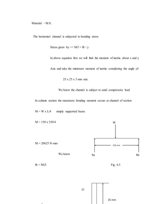 17
Material: - M.S.
The horizontal channel is subjected to bending stress
Stress given by => M/I = fb / y
In above equation first we will find the moment of inertia about x and y
Axis and take the minimum moment of inertia considering the angle of
25 x 25 x 3 mm size.
We know the channel is subject to axial compressive load
In column section the maximum bending moment occurs at channel of section
M = W x L/4 simply supported beam
M = 150 x 550/4
M = 20625 N-mm
We know
fb = M/Z Fig. 4.5
W
Ra Rb
550 mm
25 mm
 