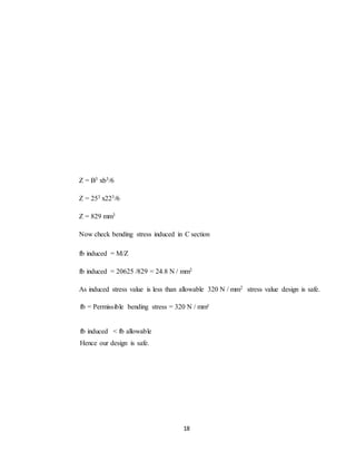 18
Z = B3 xb3/6
Z = 253 x223/6
Z = 829 mm3
Now check bending stress induced in C section
fb induced = M/Z
fb induced = 20625 /829 = 24.8 N / mm2
As induced stress value is less than allowable 320 N / mm2 stress value design is safe.
fb = Permissible bending stress = 320 N / mm²
fb induced < fb allowable
Hence our design is safe.
 
