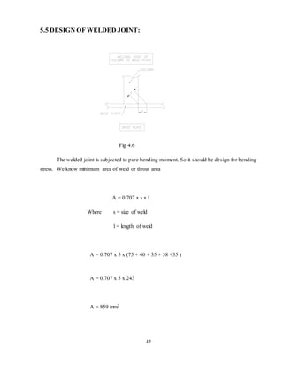 19
5.5 DESIGN OF WELDED JOINT:
Fig 4.6
The welded joint is subjected to pure bending moment. So it should be design for bending
stress. We know minimum area of weld or throat area
A = 0.707 x s x l
Where s = size of weld
l = length of weld
A = 0.707 x 5 x (75 + 40 + 35 + 58 +35 )
A = 0.707 x 5 x 243
A = 859 mm2
 