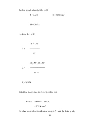 20
Bending strength of parallel fillet weld
P = A x fb fb = 80 N / mm2
M =83912.5
we know fb = M /Z
BH3 – bh3
Z = ----------------------
6H
40 x 753 – 35 x 583
Z = -----------------------------------
6 x 75
Z = 209824
Calculating induce stress developed in welded joint
fb induced = 83912.5 / 209824
= 0.39 N /mm 2
As induce stress is less then allowable stress 56 N / mm2 the design is safe.
 