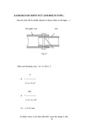 21
5.6 DESIGN OF JOINT NUT AND BOLTS TYPE :
Here the bolt will be double sheared as shown below in the figure ---
Arm guide way arm
Fig 4.7
Shear arm Resisting area = (π / 4 x d2) x 2
P
. fs = ---------------
2 x π / 4 x d2
490
. fs = ---------------
2 x π / 4 x 102
Fs = 3.12 N/ mm2
As induce stress is less then allowable stress the design is safe
 