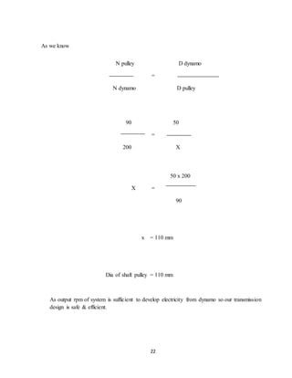 22
As we know
N pulley D dynamo
=
N dynamo D pulley
90 50
=
200 X
50 x 200
X =
90
x = 110 mm
Dia of shaft pulley = 110 mm
As output rpm of system is sufficient to develop electricity from dynamo so our transmission
design is safe & efficient.
 