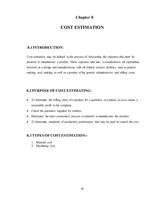25
Chapter 8
COST ESTIMATION
8.1 INTRODUCTION:
Cost estimation may be defined as the process of forecasting the expenses that must be
incurred to manufacture a product. These expenses take into a consideration all expenditure
involved in a design and manufacturing with all related services facilities such as pattern
making, tool, making as well as a portion of the general administrative and selling costs.
8.2 PURPOSE OF COST ESTIMATING:
 To determine the selling price of a product for a quotation or contract so as to ensure a
reasonable profit to the company.
 Check the quotation supplied by vendors.
 Determine the most economical process or material to manufacture the product.
 To determine standards of production performance that may be used to control the cost.
8.3 TYPES OF COST ESTIMATION:-
1. Material cost
2. Machining cost
 