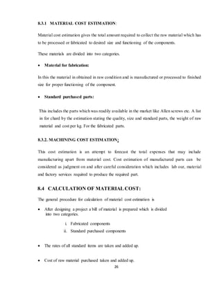 26
8.3.1 MATERIAL COST ESTIMATION:
Material cost estimation gives the total amount required to collect the raw material which has
to be processed or fabricated to desired size and functioning of the components.
These materials are divided into two categories.
 Material for fabrication:
In this the material in obtained in raw condition and is manufactured or processed to finished
size for proper functioning of the component.
 Standard purchased parts:
This includes the parts which was readily available in the market like Allen screws etc. A list
in for chard by the estimation stating the quality, size and standard parts, the weight of raw
material and cost per kg. For the fabricated parts.
8.3.2. MACHINING COST ESTIMATION:
This cost estimation is an attempt to forecast the total expenses that may include
manufacturing apart from material cost. Cost estimation of manufactured parts can be
considered as judgment on and after careful consideration which includes lab our, material
and factory services required to produce the required part.
8.4 CALCULATION OF MATERIAL COST:
The general procedure for calculation of material cost estimation is
 After designing a project a bill of material is prepared which is divided
into two categories.
i. Fabricated components
ii. Standard purchased components
 The rates of all standard items are taken and added up.
 Cost of raw material purchased taken and added up.
 