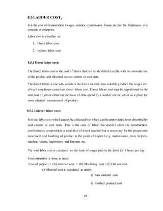 27
8.5 LABOUR COST:
It is the cost of remuneration (wages, salaries, commission, bonus etc.)for the Employees of a
concern or enterprise.
Labor cost is classifies as:
1. Direct labor cost
2. Indirect labor cost
8.5.1 Direct labor cost:
The direct labors cost is the cost of labors that can be identified directly with the manufacture
of the product and allocated to cost centers or cost units.
The direct labors is one who counters the direct material into saleable product, the wages etc.
of such employees constitute direct labors cost. Direct labors cost may be apportioned to the
unit cost of job or either on the basis of time spend by a worker on the job or as a price for
some physical measurement of product.
8.5.2 Indirect labor cost:
It is that labor cost which cannot be allocated but which can be apportioned to or absorbed by
cost centers or cost units. This is the cost of labor that doesn’t alters the construction,
confirmation, composition or condition of direct material but is necessary for the progressive
movement and handling of product to the point of dispatch e.g. maintenance, men, helpers,
machine setters, supervisors and foremen etc.
The total labor cost is calculated on the basis of wages paid to the labor for 8 hours per day.
Cost estimation is done as under
Cost of project = (A) material cost + (B) Machining cost + (C) lab our cost
(A)Material cost is calculated as under:-
i) Raw material cost
ii) Finished product cost
 
