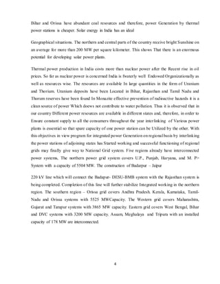 4
Bihar and Orissa have abundant coal resources and therefore, power Generation by thermal
power stations is cheaper. Solar energy in India has an ideal
Geographical situations. The northern and central parts of the country receive bright Sunshine on
an average for more than 200 MW per square kilometer. This shows That there is an enormous
potential for developing solar power plants.
Thermal power production in India costs more than nuclear power after the Recent rise in oil
prices. So far as nuclear power is concerned India is fwaterly well Endowed Organizationally as
well as resources wise. The resources are available In large quantities in the form of Uranium
and Thorium. Uranium deposits have been Located in Bihar, Rajasthan and Tamil Nadu and
Thorum reserves have been found In Monazite effective prevention of radioactive hazards it is a
clean source of power Which doews not contribute to water pollution. Thus it is observed that in
our country Different power resources are available in different states and, therefore, in order to
Ensure constant supply to all the consumers throughout the year interlinking of Various power
plants is essential so that spare capacity of one power station can be Utilized by the other. With
this objectives in view program for integrated power Generation on regional basis by interlinking
the power stations of adjoining states has Started working and successful functioning of regional
grids may finally give way to National Grid system. Five regions already have interconnected
power systems, The northern power grid system covers U.P., Punjab, Haryana, and M. P>
System with a capacity of 5504 MW. The construction of Badarpur – Jaipur
220 kV line which will connect the Badapur- DESU-BMB system with the Rajasthan system is
being completed. Completion of this line will further stabilize Integrated working in the northern
region. The southern region – Orissa grid covers Andhra Pradesh. Kerala, Karnataka, Tamil-
Nadu and Orissa systems with 5525 MWCapacity. The Western grid covers Maharashtra,
Gujarat and Tarapur systems with 3865 MW capacity. Eastern grid covers West Bengal, Bihar
and DVC systems with 3200 MW capacity. Assam, Meghalaya and Tripura with an installed
capacity of 178 MW are interconnected.
 