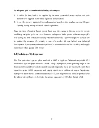5
An adequate grid systemhas the following advantages :
1. It enable the base load to be supplied by the most economical power stations and peak
demand to be supplied by the more expensive power stations.
2. It provides security against all normal operating hazards with a smaller margins Of spare
capacity thereby saving on overall capital expenditure.
Since the time of ancient Egypt, people have used the energy in flowing water to operate
machinery and grind grain and corn. However, hydropower had a greater influence on people's
lives during the 20th century than at any other time in history. Hydropower played a major role
in making the wonders of electricity a part of everyday life and helped spur industrial
development. Hydropower continues to produce 24 percent of the world's electricity and supply
more than 1 billion people with power.
2.2 Evolution of Hydropower:
The first hydroelectric power plant was built in 1882 in Appleton, Wisconsin to provide 12.5
kilowatts to light two paper mills and a home. Today's hydropower plants generally range in size
from several hundred kilowatts to several hundred megawatts, but a few mammoth plants have
capacities up to 10,000 megawatts and supply electricity to millions of people. Worldwide,
hydropower plants have a combined capacity of 675,000 megawatts and annually produce over
2.3 trillion kilowatt-hours of electricity, the energy equivalent of 3.6 billion barrels of oil.
 