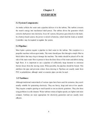 6
Chapter 3
OVERVIEW
3.1 System Components:
An intake collects the water and a pipeline delivers it to the turbine, The turbine converts
the water's energy into mechanical shaft power. The turbine drives the generator which
converts shaft power into electricity. In an AC system, this power goes directly to the loads.
In a battery-based system, the power is stored in batteries, which feed the loads as needed.
Controllers may be required to regulate the system.
3.2 Pipeline:
Most hydro systems require a pipeline to feed water to the turbine. The exception is a
propeller machine with an open intake. The water should pass first through a simple filter to
block debris that may clog or damage the machine. The intake should be placed off to the
side of the main water flow to protect it from the direct force of the water and debris during
high flows. It is important to use a pipeline of sufficiently large diameter to minimize
friction losses from the moving water. When possible, the pipeline should be buried. This
stabilizes the pipe and prevents critters from chewing it. Pipelines are usually made from
PVC or polyethylene although metal or concrete pipes can also be used.
3.3 Turbines:
Although traditional waterwheels of various types have been used for centuries, they aren't
usually suitable for generating electricity: They are heavy, large and turn at low speeds.
They require complex gearing to reach speeds to run an electric generator. They also have
icing problems in cold climates. Water turbines rotate at higher speeds, are lighter and more
compact. Turbines are more appropriate for electricity generation and are usually more
efficient.
 
