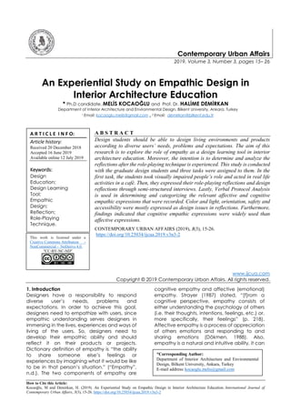 How to Cite this Article:
Kocaoğlu, M and Demirkan, H. (2019). An Experiential Study on Empathic Design in Interior Architecture Education. International Journal of
Contemporary Urban Affairs, 3(3), 15-26. https://doi.org/10.25034/ijcua.2019.v3n3-2
Contemporary Urban Affairs
2019, Volume 3, Number 3, pages 15– 26
An Experiential Study on Empathic Design in
Interior Architecture Education
* Ph.D candidate. MELİS KOCAOĞLU and Prof. Dr. HALİME DEMİRKAN
Department of Interior Architecture and Environmental Design, Bilkent University, Ankara, Turkey
1 Email: kocaoglu.melis@gmail.com , 2 Email: demirkan@bilkent.edu.tr
A B S T R A C T
Design students should be able to design living environments and products
according to diverse users’ needs, problems and expectations. The aim of this
research is to explore the role of empathy as a design learning tool in interior
architecture education. Moreover, the intention is to determine and analyze the
reflections after the role-playing technique is experienced. This study is conducted
with the graduate design students and three tasks were assigned to them. In the
first task, the students took visually impaired people’s role and acted in real life
activities in a café. Then, they expressed their role-playing reflections and design
reflections through semi-structured interviews. Lastly, Verbal Protocol Analysis
is used in determining and categorizing the relevant affective and cognitive
empathic expressions that were recorded. Color and light, orientation, safety and
accessibility were mostly expressed as design issues in reflections. Furthermore,
findings indicated that cognitive empathic expressions were widely used than
affective expressions.
CONTEMPORARY URBAN AFFAIRS (2019), 3(3), 15-26.
https://doi.org/10.25034/ijcua.2019.v3n3-2
www.ijcua.com
Copyright © 2019 Contemporary Urban Affairs. All rights reserved.
1. Introduction
Designers have a responsibility to respond
diverse user’s needs, problems and
expectations. In order to achieve this goal,
designers need to empathize with users, since
empathic understanding serves designers in
immersing in the lives, experiences and ways of
living of the users. So, designers need to
develop their empathic ability and should
reflect it on their products or projects.
Dictionary definition of empathy is “the ability
to share someone else’s feelings or
experiences by imagining what it would be like
to be in that person’s situation.” (“Empathy”,
n.d.). The two components of empathy are
cognitive empathy and affective (emotional)
empathy. Strayer (1987) stated, “[f]rom a
cognitive perspective, empathy consists of
either understanding the psychology of others
(i.e. their thoughts, intentions, feelings, etc.) or,
more specifically, their feelings” (p. 218).
Affective empathy is a process of appreciation
of others emotions and responding to and
sharing emotions (Dökmen, 1988). Also,
empathy is a natural and intuitive ability, it can
A R T I C L E I N F O:
Article history:
Received 20 December 2018
Accepted 16 June 2019
Available online 12 July 2019
Keywords:
Design
Education;
Design Learning
Tool;
Empathic
Design;
Reflection;
Role-Playing
Technique.
This work is licensed under a
Creative Commons Attribution -
NonCommercial - NoDerivs 4.0.
"CC-BY-NC-ND"
*Corresponding Author:
Department of Interior Architecture and Environmental
Design, Bilkent University, Ankara, Turkey
E-mail address: kocaoglu.melis@gmail.com
 