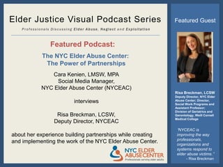 Elder Justice Visual Podcast Series                                  Featured Guest
    Professionals Discussing Elder Abuse, Neglect and Exploitation



                 Featured Podcast:
             The NYC Elder Abuse Center:
              The Power of Partnerships
                Cara Kenien, LMSW, MPA
                  Social Media Manager,
             NYC Elder Abuse Center (NYCEAC)
                                                                     Risa Breckman, LCSW
                                                                     Deputy Director, NYC Elder
                             interviews                              Abuse Center; Director,
                                                                     Social Work Programs and
                                                                     Assistant Professor;
                                                                     Division of Geriatrics and
                    Risa Breckman, LCSW,                             Gerontology, Weill Cornell
                                                                     Medical College
                   Deputy Director, NYCEAC
                                                                      “NYCEAC is
about her experience building partnerships while creating             improving the way
                                                                      professionals,
and implementing the work of the NYC Elder Abuse Center.              organizations and
                                                                      systems respond to
                                                                      elder abuse victims.”
                                                                            - Risa Breckman
 