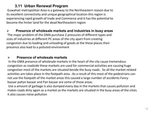 12
3.11 Urban Renewal Program
Guwahati metropolitan Area is a gateway to the Northeastern reason due to
its excellent connectivity and unique geographical location this region is
experiencing rapid growth of trade and Commerce and it has the potential to
become the hinter land for the dead Northeastern region
 Presence of wholesale markets and industries in busy areas
The major problem of the GMA purchase 2 pressures of different types and
sizes of industries at different PC areas of the city apart from creating
congestion due to loading and unloading of goods at the these places their
presence also lead to a polluted environment
 Presence of wholesale markets
In the GMA presence of wholesale markets in the heart of the city cause tremendous
congestion as roadside these markets are used for commercial activities are causing huge
congestion most of the markets are situated beside the busy roads . So all the market related
activities are takes place in the footpath area . As a result of this most of the pedestrians can
not use the footpath of the market areas this caused a large number of accidents Fancy
bazaar paltan bazaar and Pan bazaar are some of those areas.
Use a amount of garbage is also dumped every day in the markets that causes pollution and
makes roads dirty again as a market as the markets are situated in the busy areas of the cities
it also causes noise pollution
 