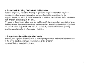 13
 Scarcity of Housing Due to Rise in Migration
Because of growing industries The region generates large number of employment
opportunities. So migration takes place from the front cities and villages of the
neighborhood areas. Most of these people live in slums of the cities as a result number of
slum dwellers is increasing in the area.
Presence of slums in any urban area is a visible manifestation of urban poverty this lamp
pockets develop on their own near any well established residential area or industry slums
are considered to be public health hazard because of presence of unsenatory living
conditions and lack of civil infrastructure facilities.
 Presence of the jail in central city area
The city jail is right in the central area of the city the jail should be shifted to the outskirts
of the city in isolation to ensure rehabilitation of the prisoners
Along with better security for citizens.
 