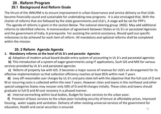 16
20 . Reform Program
20.1 Background And Reform Goals
The thrust of the JNNURM is to ensure improvement in urban Governance and service delivery so that ULBs
become financially sound and sustainable for undertaking new programs. It is also envisaged that, With the
charter of reforms that are followed by the state governments and ULb's, A stage will be set for PPP's
The agenda of reforms is given in the section Below. The national steering group (NSG) May add additional
reforms to identified reforms. A memorandum of agreement between States or UL b's or parastatel Agencies
and the government of India, A prerequisite For assisting the central assistance, Would spell out specific
milestones to be achieved for each item of reform. All mandatory and optional reforms shall be completed
within the mission.
20. 2 Reform Agenda Agenda
1. Mandatory reforms at the level of UL b's and parasite Agencies
a) Adoption of modern actual based double entry system of accounting in UL b's and parastatal agencies
b) This introduction of a system of eager governments using IT applications, Such GIS and MIS for various
services provided by UL b's and parastatal agencies
c) Reform of property tax with GIS. It becomes a major source of revenue for ULb's an Arrangement for its
effective implementation so that collection efficiency reaches at least 85% within next 7 years
d) Levy off reasonable user charges by UL b's and para state tell with the objective that the full cost of O and
M or recurring costs is collected within the next 7 years. However cities and towns in the northeast and other
special categories States may recover only 50% of O and M charges initially. These cities and towns should
graduate to full O and M cost recovery in a phased manner.
e) Internal earmarking within local bodies, Budget for basic services to the urban poor.
f) Provision of basic services to the urban poor including security of tenure at affordable prices, Improved
housing, water supply and sanitation. Delivery of other existing universal services of the government for
education, Health and social securities is ensured.
 