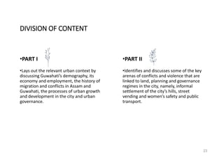 23
•PART I •PART II
•Lays out the relevant urban context by
discussing Guwahati’s demography, its
economy and employment, the history of
migration and conflicts in Assam and
Guwahati, the processes of urban growth
and development in the city and urban
governance.
•Identifies and discusses some of the key
arenas of conflicts and violence that are
linked to land, planning and governance
regimes in the city, namely, informal
settlement of the city’s hills, street
vending and women’s safety and public
transport.
DIVISION OF CONTENT
 