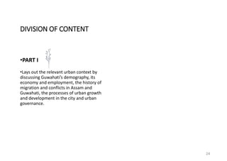 24
•PART I
•Lays out the relevant urban context by
discussing Guwahati’s demography, its
economy and employment, the history of
migration and conflicts in Assam and
Guwahati, the processes of urban growth
and development in the city and urban
governance.
DIVISION OF CONTENT
 