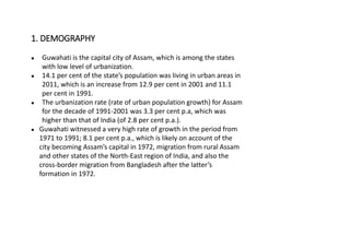 ● Guwahati is the capital city of Assam, which is among the states
with low level of urbanization.
● 14.1 per cent of the state’s population was living in urban areas in
2011, which is an increase from 12.9 per cent in 2001 and 11.1
per cent in 1991.
● The urbanization rate (rate of urban population growth) for Assam
for the decade of 1991-2001 was 3.3 per cent p.a, which was
higher than that of India (of 2.8 per cent p.a.).
● Guwahati witnessed a very high rate of growth in the period from
1971 to 1991; 8.1 per cent p.a., which is likely on account of the
city becoming Assam’s capital in 1972, migration from rural Assam
and other states of the North-East region of India, and also the
cross-border migration from Bangladesh after the latter’s
formation in 1972.
1. DEMOGRAPHY
 