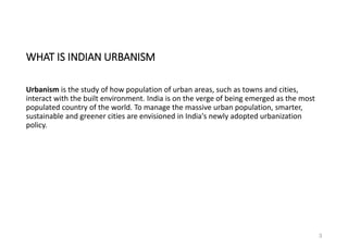 WHAT IS INDIAN URBANISM
Urbanism is the study of how population of urban areas, such as towns and cities,
interact with the built environment. India is on the verge of being emerged as the most
populated country of the world. To manage the massive urban population, smarter,
sustainable and greener cities are envisioned in India's newly adopted urbanization
policy.
3
 