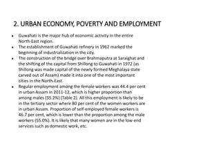 ● Guwahati is the major hub of economic activity in the entire
North-East region.
● The establishment of Guwahati refinery in 1962 marked the
beginning of industrialization in the city.
● The construction of the bridge over Brahmaputra at Saraighat and
the shifting of the capital from Shillong to Guwahati in 1972 (as
Shillong was made capital of the newly formed Meghalaya state
carved out of Assam) made it into one of the most important
cities in the North-East.
● Regular employment among the female workers was 44.4 per cent
in urban Assam in 2011-12, which is higher proportion than
among males (35.2%) (Table 2). All this employment is likely to be
in the tertiary sector where 80 per cent of the women workers are
in urban Assam. Proportion of self-employed female workers is
46.7 per cent, which is lower than the proportion among the male
workers (55.0%). It is likely that many women are in the low-end
services such as domestic work, etc.
2. URBAN ECONOMY, POVERTY AND EMPLOYMENT
 