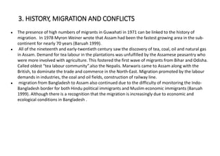 ● The presence of high numbers of migrants in Guwahati in 1971 can be linked to the history of
migration. In 1978 Myron Weiner wrote that Assam had been the fastest growing area in the sub-
continent for nearly 70 years (Baruah 1999).
● All of the nineteenth and early-twentieth century saw the discovery of tea, coal, oil and natural gas
in Assam. Demand for tea labour in the plantations was unfulfilled by the Assamese peasantry who
were more involved with agriculture. This fostered the first wave of migrants from Bihar and Odisha.
Called oldest “tea labour community”.also the Nepalis. Marwaris came to Assam along with the
British, to dominate the trade and commerce in the North-East. Migration promoted by the labour
demands in industries, the coal and oil fields, construction of railway line.
● migration from Bangladesh to Assam also continued due to the difficulty of monitoring the Indo-
Bangladesh border for both Hindu political immigrants and Muslim economic immigrants (Baruah
1999). Although there is a recognition that the migration is increasingly due to economic and
ecological conditions in Bangladesh .
3. HISTORY, MIGRATION AND CONFLICTS
 