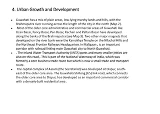 ● Guwahati has a mix of plain areas, low-lying marshy lands and hills, with the
Brahmaputra river running across the length of the city in the north (Map 2).
● Most of the older core administrative and commercial areas of Guwahati like
Uzan Bazar, Fancy Bazar, Pan Bazar, Kachari and Paltan Bazar have developed
along the banks of the Brahmaputra (see Map 3). Two other major magnets that
developed on the river bank were the Kamakhya Temple on the Nilachal Hills and
the Northeast Frontier Railways Headquarters in Maligaon , is an important
corridor with railroad linking main Guwahati city to North Guwahati.
● . The Inland Water Transport Authority (IWTA) ports and many smaller jetties are
also on this road,. This is part of the National Waterway of India, which was
formerly a core business trade route but which is now a small trade and transport
route.
● The capital complex of Assam (the Secretariat) was developed at Dispur, south-
east of the older core area. The Guwahati-Shillong (GS) link road, which connects
the older core area to Dispur, has developed as an important commercial corridor
with a densely-built residential area .
4. Urban Growth and Development
 