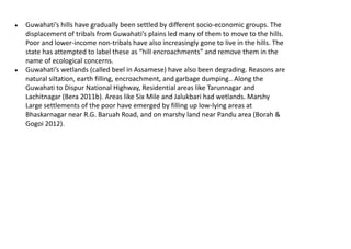 ● Guwahati’s hills have gradually been settled by different socio-economic groups. The
displacement of tribals from Guwahati’s plains led many of them to move to the hills.
Poor and lower-income non-tribals have also increasingly gone to live in the hills. The
state has attempted to label these as “hill encroachments” and remove them in the
name of ecological concerns.
● Guwahati’s wetlands (called beel in Assamese) have also been degrading. Reasons are
natural siltation, earth filling, encroachment, and garbage dumping.. Along the
Guwahati to Dispur National Highway, Residential areas like Tarunnagar and
Lachitnagar (Bera 2011b). Areas like Six Mile and Jalukbari had wetlands. Marshy
Large settlements of the poor have emerged by filling up low-lying areas at
Bhaskarnagar near R.G. Baruah Road, and on marshy land near Pandu area (Borah &
Gogoi 2012).
 