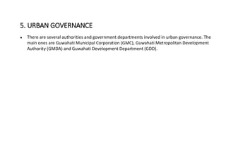 ● There are several authorities and government departments involved in urban governance. The
main ones are Guwahati Municipal Corporation (GMC), Guwahati Metropolitan Development
Authority (GMDA) and Guwahati Development Department (GDD).
5. URBAN GOVERNANCE
 