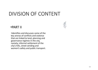 38
•PART II
•Identifies and discusses some of the
key arenas of conflicts and violence
that are linked to land, planning and
governance regimes in the city,
namely, informal settlement of the
city’s hills, street vending and
women’s safety and public transport.
DIVISION OF CONTENT
 