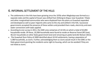 ● The settlements in the hills have been growing since the 1970s when Meghalaya was formed as a
separate state and the capital of Assam was shifted from Shillong to Dispur near Guwahati. Tribals
and other marginalized communities who were displaced from the plains as Guwahati expanded
and developed as well as poor migrants who came to the city and settled in the hills. Successive
governments accepted the presence of these settlers and provided them roads, electricity and even
water connections with taxes applied.
● According to one survey in 2011, the GMC area comprises of 16 hills on which a total of 65,894
households reside. Of these, 10,208 households were found to reside on Reserve Forest (RF) land,
40,121 households on other State government land and remaining on patta land (AC Nielson 2011).
● The Guwahati Slum Policy of 2009 identified about 24 hill settlements, having a population of
5,380 households, as slums. Further, acknowledging them as slums would result in the GMC or the
State government granting the residents some right to housing, which can be avoided if they are
not listed as slums.
6. INFORMAL SETTLEMENT OF THE HILLS
 