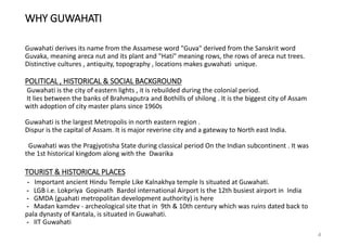 WHY GUWAHATI
Guwahati derives its name from the Assamese word "Guva" derived from the Sanskrit word
Guvaka, meaning areca nut and its plant and "Hati" meaning rows, the rows of areca nut trees.
Distinctive cultures , antiquity, topography , locations makes guwahati unique.
POLITICAL , HISTORICAL & SOCIAL BACKGROUND
Guwahati is the city of eastern lights , it is rebuilded during the colonial period.
It lies between the banks of Brahmaputra and Bothills of shilong . It is the biggest city of Assam
with adoption of city master plans since 1960s
Guwahati is the largest Metropolis in north eastern region .
Dispur is the capital of Assam. It is major reverine city and a gateway to North east India.
Guwahati was the Pragjyotisha State during classical period On the Indian subcontinent . It was
the 1st historical kingdom along with the Dwarika
TOURIST & HISTORICAL PLACES
- Important ancient Hindu Temple Like Kalnakhya temple Is situated at Guwahati.
- LGB i.e. Lokpriya Gopinath Bardol international Airport Is the 12th busiest airport in India
- GMDA (guahati metropolitan development authority) is here
- Madan kamdev - archeological site that in 9th & 10th century which was ruins dated back to
pala dynasty of Kantala, is situated in Guwahati.
- IIT Guwahati
4
 