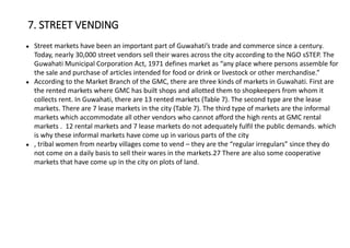 ● Street markets have been an important part of Guwahati’s trade and commerce since a century.
Today, nearly 30,000 street vendors sell their wares across the city according to the NGO sSTEP. The
Guwahati Municipal Corporation Act, 1971 defines market as “any place where persons assemble for
the sale and purchase of articles intended for food or drink or livestock or other merchandise.”
● According to the Market Branch of the GMC, there are three kinds of markets in Guwahati. First are
the rented markets where GMC has built shops and allotted them to shopkeepers from whom it
collects rent. In Guwahati, there are 13 rented markets (Table 7). The second type are the lease
markets. There are 7 lease markets in the city (Table 7). The third type of markets are the informal
markets which accommodate all other vendors who cannot afford the high rents at GMC rental
markets . 12 rental markets and 7 lease markets do not adequately fulfil the public demands. which
is why these informal markets have come up in various parts of the city
● , tribal women from nearby villages come to vend – they are the “regular irregulars” since they do
not come on a daily basis to sell their wares in the markets.27 There are also some cooperative
markets that have come up in the city on plots of land.
7. STREET VENDING
 