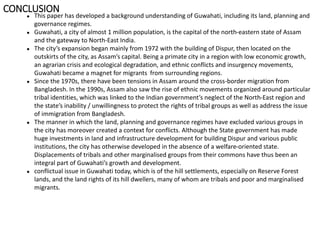 ● This paper has developed a background understanding of Guwahati, including its land, planning and
governance regimes.
● Guwahati, a city of almost 1 million population, is the capital of the north-eastern state of Assam
and the gateway to North-East India.
● The city’s expansion began mainly from 1972 with the building of Dispur, then located on the
outskirts of the city, as Assam’s capital. Being a primate city in a region with low economic growth,
an agrarian crisis and ecological degradation, and ethnic conflicts and insurgency movements,
Guwahati became a magnet for migrants from surrounding regions.
● Since the 1970s, there have been tensions in Assam around the cross-border migration from
Bangladesh. In the 1990s, Assam also saw the rise of ethnic movements organized around particular
tribal identities, which was linked to the Indian government’s neglect of the North-East region and
the state’s inability / unwillingness to protect the rights of tribal groups as well as address the issue
of immigration from Bangladesh.
● The manner in which the land, planning and governance regimes have excluded various groups in
the city has moreover created a context for conflicts. Although the State government has made
huge investments in land and infrastructure development for building Dispur and various public
institutions, the city has otherwise developed in the absence of a welfare-oriented state.
Displacements of tribals and other marginalised groups from their commons have thus been an
integral part of Guwahati’s growth and development.
● conflictual issue in Guwahati today, which is of the hill settlements, especially on Reserve Forest
lands, and the land rights of its hill dwellers, many of whom are tribals and poor and marginalised
migrants.
CONCLUSION
 