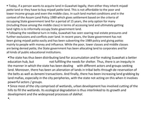  Today, if a person wants to acquire land in Guwahati legally, then either they inherit miyadi
patta land or they have to buy miyadi patta land. This is not affordable to the poor and
lower-income groups and even the middle class. In such land market conditions and in the
context of the Assam Land Policy 1989 which gives settlement based on the criteria of
occupying State government land for a period of 15 years, the only option for many
(including those among the middle class) in terms of accessing land and ultimately getting
land rights is to informally occupy State government land.
 Following the neoliberal turn in India, Guwahati has seen soaring real-estate pressures and
further exclusions and conflicts over land. In recent years, the State government has not
been giving miyadi patta easily and has been subverting the 1989 policy and giving pattas
mainly to people with money and influence. While the poor, lower classes and middle classes
are being denied patta, the State government has been allocating land to corporates and for
all kinds of public educational institutions.
The state has thus been distributing land for accumulation and for making Guwahati a better
education hub, but not fulfilling the needs for shelter. Thus, there is an inequity in
the manner in which the state has been dealing with different actors and groups seeking
land. Moreover, there has been an alienation of lands in tribal belts through de-reservation of
the belts as well as benami transactions. And finally, there has been increasing land grabbing by
land mafias, especially in the city peripheries, with the state not acting on this when it involves
powerful actors / groups.
 Since most of the city comprised of wetlands, urban development has involved cutting of the
hills to fill the wetlands. Its ecological degradation is thus interlinked to its growth and
development and the widespread processes of dakhal.
.
 