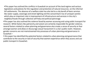 This paper has also outlined the violence faced by women accessing and using public transport for
research. While factors like patriarchy and sexism are certainly responsible for gender violence,
several factors related to urban planning and governance also create a sense of security or fear
amongst women and allow or discourage sexual harassment in a city’s public realm. However,
gender concerns are not mainstreamed into processes of urban planning and governance in
Guwahati –
 this paper has identified the potential factors related to urban planning and governance that
contribute to the security or lack of security that women experience when they access and use
public transport in Guwahati.
This paper has outlined the conflicts in Guwahati on account of the land regime and various
legislations and policies for the regulation and protection of natural resources. on the informal
hill settlements. The absence of a welfare state has also led to a city bereft of basic services
like water supply, sewerage and street-lighting and the concomitant rise of unnayan samitis
which play an important role in improvement of infrastructure and services in the city’s
neighbourhoods through collective self-help and political patronage
 