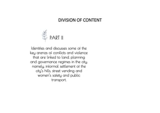 PART II
Identifies and discusses some of the
key arenas of conflicts and violence
that are linked to land, planning
and governance regimes in the city,
namely, informal settlement of the
city’s hills, street vending and
women’s safety and public
transport.
DIVISION OF CONTENT
 