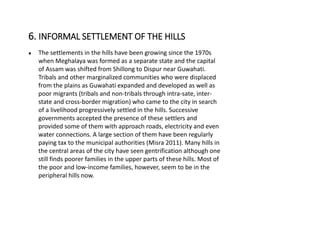 ● The settlements in the hills have been growing since the 1970s
when Meghalaya was formed as a separate state and the capital
of Assam was shifted from Shillong to Dispur near Guwahati.
Tribals and other marginalized communities who were displaced
from the plains as Guwahati expanded and developed as well as
poor migrants (tribals and non-tribals through intra-sate, inter-
state and cross-border migration) who came to the city in search
of a livelihood progressively settled in the hills. Successive
governments accepted the presence of these settlers and
provided some of them with approach roads, electricity and even
water connections. A large section of them have been regularly
paying tax to the municipal authorities (Misra 2011). Many hills in
the central areas of the city have seen gentrification although one
still finds poorer families in the upper parts of these hills. Most of
the poor and low-income families, however, seem to be in the
peripheral hills now.
6. INFORMAL SETTLEMENT OF THE HILLS
 