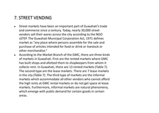 ● Street markets have been an important part of Guwahati’s trade
and commerce since a century. Today, nearly 30,000 street
vendors sell their wares across the city according to the NGO
sSTEP. The Guwahati Municipal Corporation Act, 1971 defines
market as “any place where persons assemble for the sale and
purchase of articles intended for food or drink or livestock or
other merchandise.”
● According to the Market Branch of the GMC, there are three kinds
of markets in Guwahati. First are the rented markets where GMC
has built shops and allotted them to shopkeepers from whom it
collects rent. In Guwahati, there are 13 rented markets (Table 7).
The second type are the lease markets. There are 7 lease markets
in the city (Table 7). The third type of markets are the informal
markets which accommodate all other vendors who cannot afford
the high rents at GMC rental markets or do not get space at lease
markets. Furthermore, informal markets are natural phenomena,
which emerge with public demand for certain goods in certain
areas.
7. STREET VENDING
 