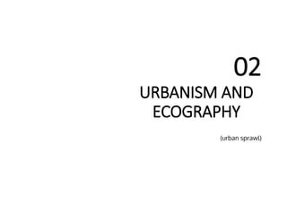 URBANISM AND
ECOGRAPHY
02
(urban sprawl)
 